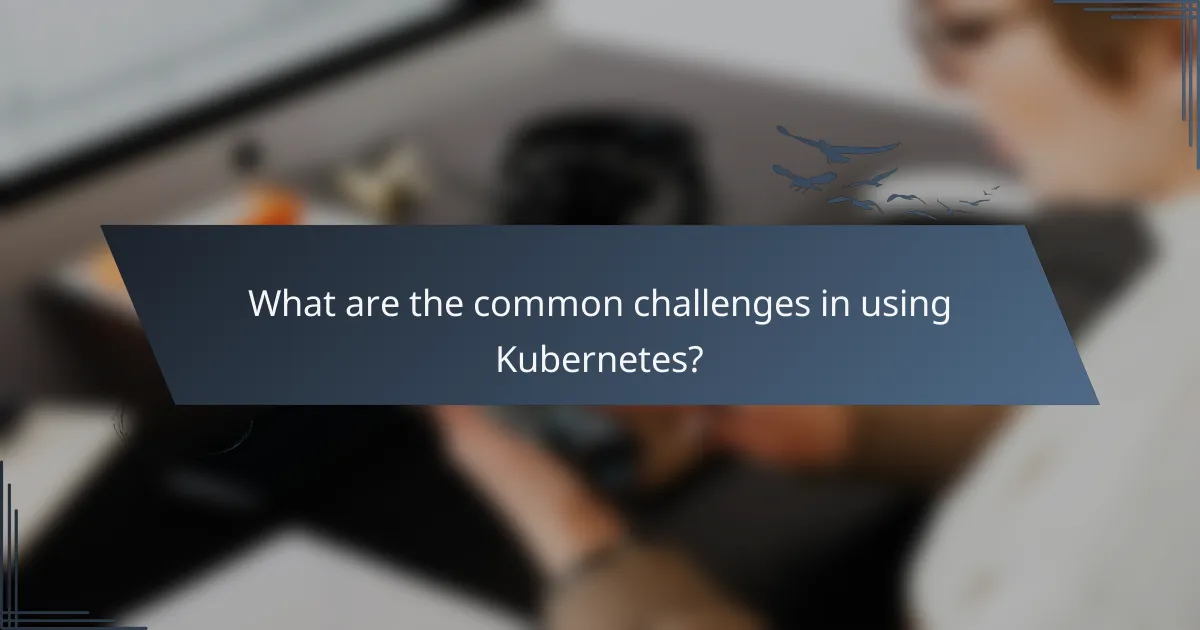 What are the common challenges in using Kubernetes?